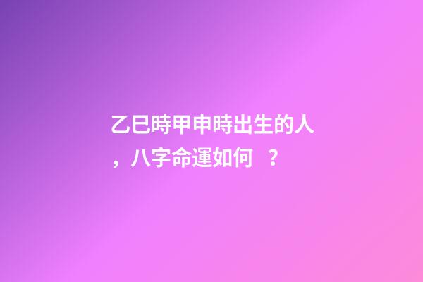 乙巳時甲申時出生的人，八字命運如何？